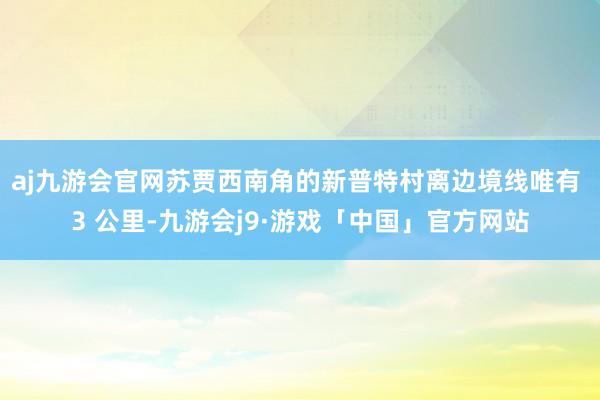 aj九游会官网苏贾西南角的新普特村离边境线唯有 3 公里-九游会j9·游戏「中国」官方网站