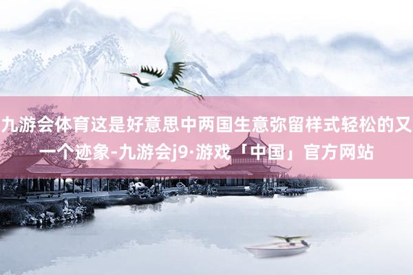 九游会体育这是好意思中两国生意弥留样式轻松的又一个迹象-九游会j9·游戏「中国」官方网站