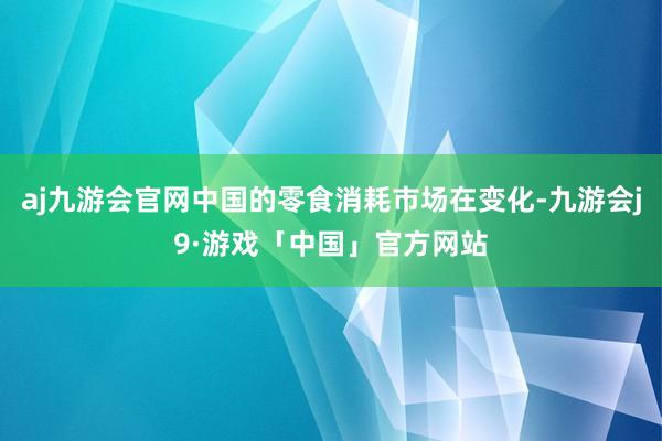 aj九游会官网中国的零食消耗市场在变化-九游会j9·游戏「中国」官方网站