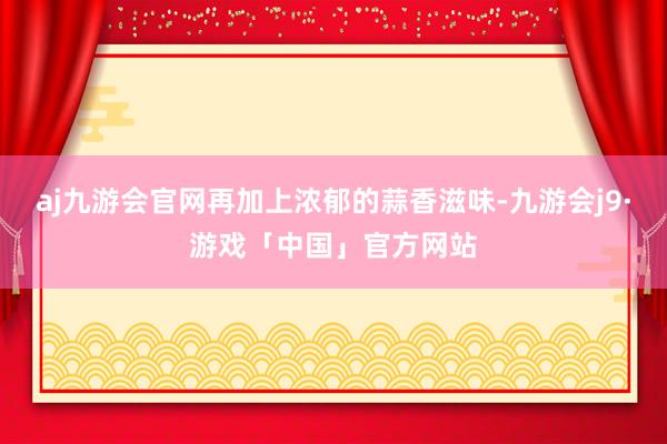 aj九游会官网再加上浓郁的蒜香滋味-九游会j9·游戏「中国」官方网站