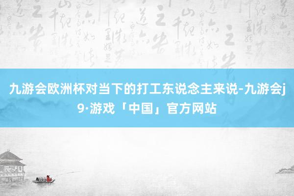 九游会欧洲杯对当下的打工东说念主来说-九游会j9·游戏「中国」官方网站