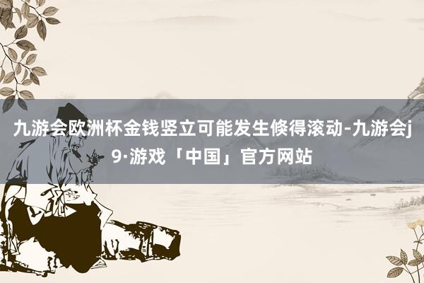 九游会欧洲杯金钱竖立可能发生倏得滚动-九游会j9·游戏「中国」官方网站