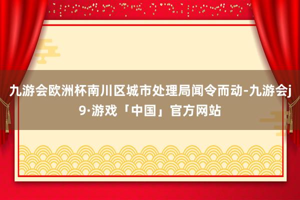 九游会欧洲杯南川区城市处理局闻令而动-九游会j9·游戏「中国」官方网站