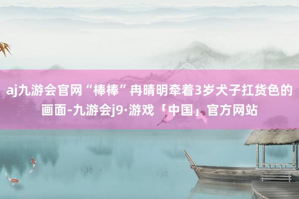 aj九游会官网“棒棒”冉晴明牵着3岁犬子扛货色的画面-九游会j9·游戏「中国」官方网站