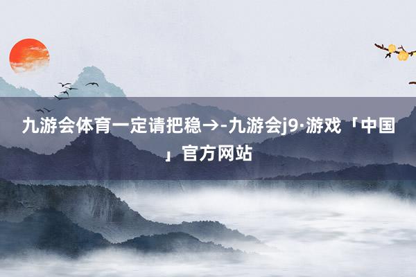九游会体育一定请把稳→-九游会j9·游戏「中国」官方网站