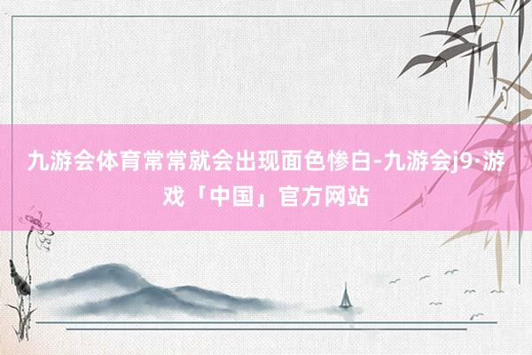 九游会体育常常就会出现面色惨白-九游会j9·游戏「中国」官方网站
