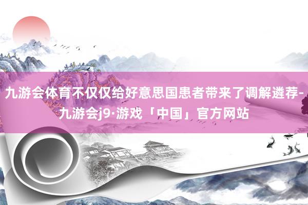 九游会体育不仅仅给好意思国患者带来了调解遴荐-九游会j9·游戏「中国」官方网站