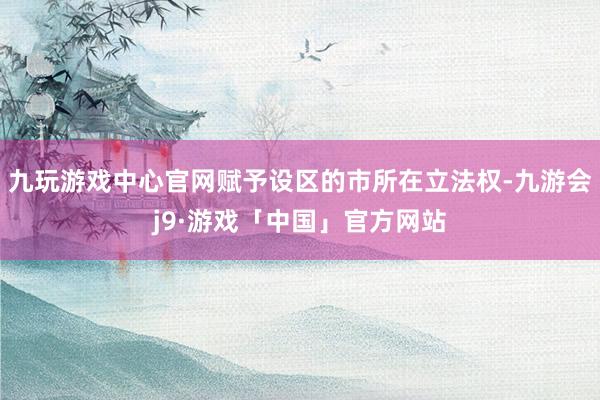 九玩游戏中心官网赋予设区的市所在立法权-九游会j9·游戏「中国」官方网站