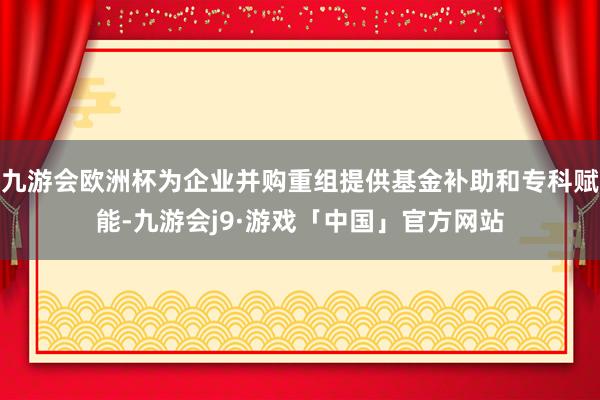 九游会欧洲杯为企业并购重组提供基金补助和专科赋能-九游会j9·游戏「中国」官方网站
