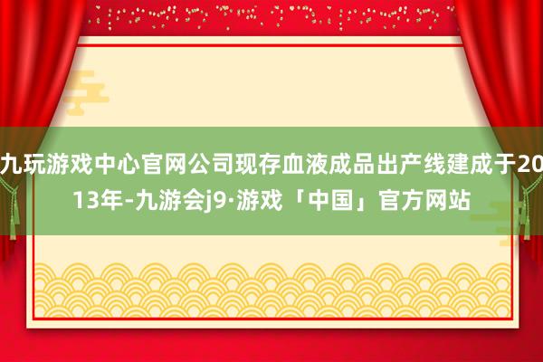 九玩游戏中心官网公司现存血液成品出产线建成于2013年-九游会j9·游戏「中国」官方网站