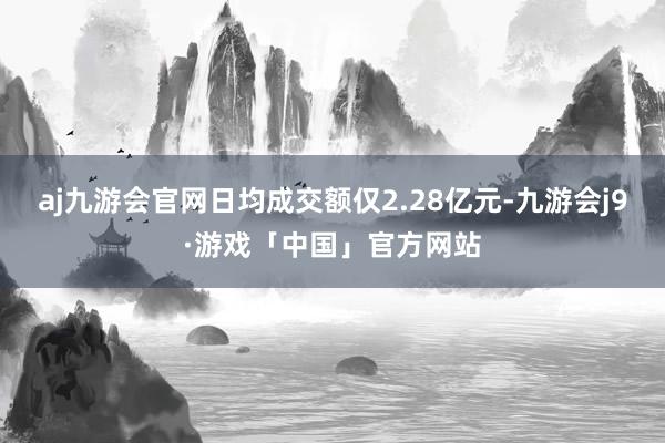 aj九游会官网日均成交额仅2.28亿元-九游会j9·游戏「中国」官方网站