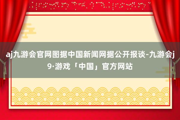 aj九游会官网图据中国新闻网据公开报谈-九游会j9·游戏「中国」官方网站