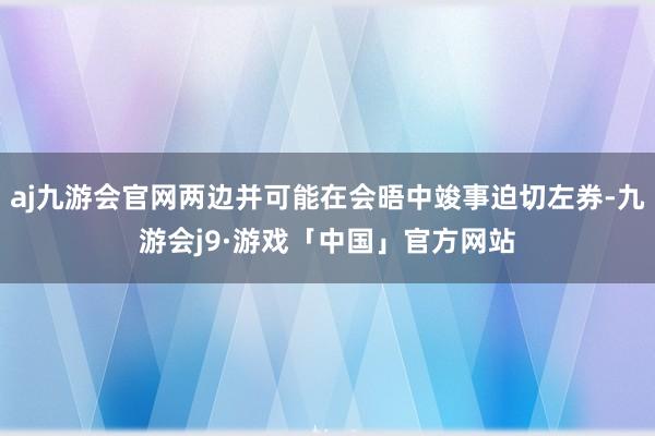 aj九游会官网两边并可能在会晤中竣事迫切左券-九游会j9·游戏「中国」官方网站