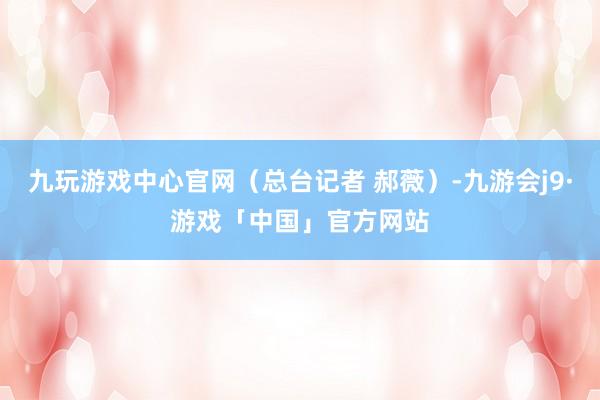 九玩游戏中心官网（总台记者 郝薇）-九游会j9·游戏「中国」官方网站