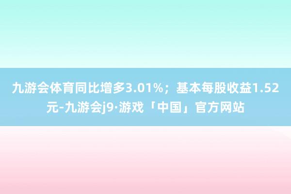 九游会体育同比增多3.01%；基本每股收益1.52元-九游会j9·游戏「中国」官方网站