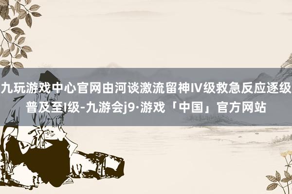 九玩游戏中心官网由河谈激流留神Ⅳ级救急反应逐级普及至I级-九游会j9·游戏「中国」官方网站