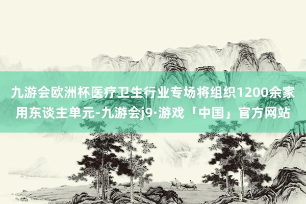 九游会欧洲杯医疗卫生行业专场将组织1200余家用东谈主单元-九游会j9·游戏「中国」官方网站