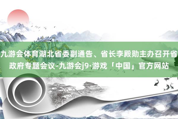 九游会体育湖北省委副通告、省长李殿勋主办召开省政府专题会议-九游会j9·游戏「中国」官方网站