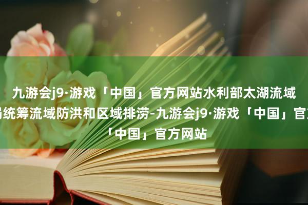 九游会j9·游戏「中国」官方网站水利部太湖流域处置局统筹流域防洪和区域排涝-九游会j9·游戏「中国」官方网站