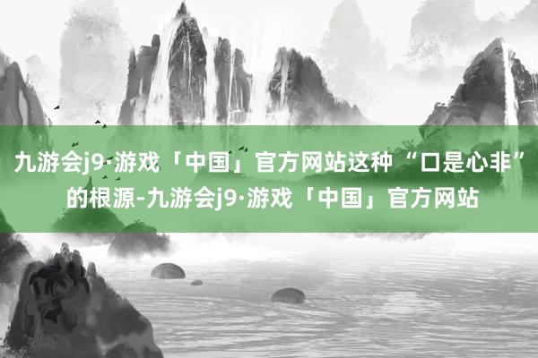 九游会j9·游戏「中国」官方网站这种 “口是心非” 的根源-九游会j9·游戏「中国」官方网站