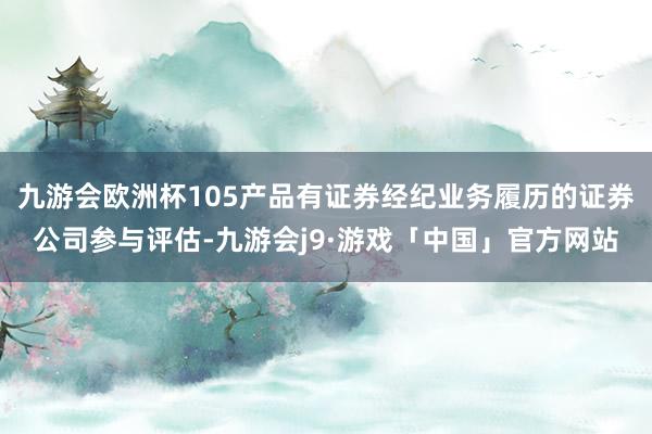 九游会欧洲杯105产品有证券经纪业务履历的证券公司参与评估-九游会j9·游戏「中国」官方网站