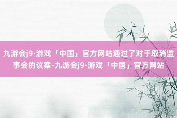 九游会j9·游戏「中国」官方网站通过了对于取消监事会的议案-九游会j9·游戏「中国」官方网站