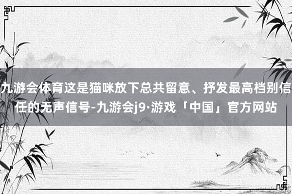 九游会体育这是猫咪放下总共留意、抒发最高档别信任的无声信号-九游会j9·游戏「中国」官方网站