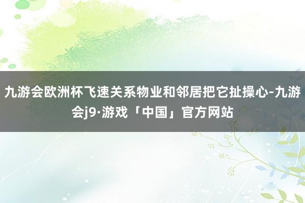 九游会欧洲杯飞速关系物业和邻居把它扯操心-九游会j9·游戏「中国」官方网站