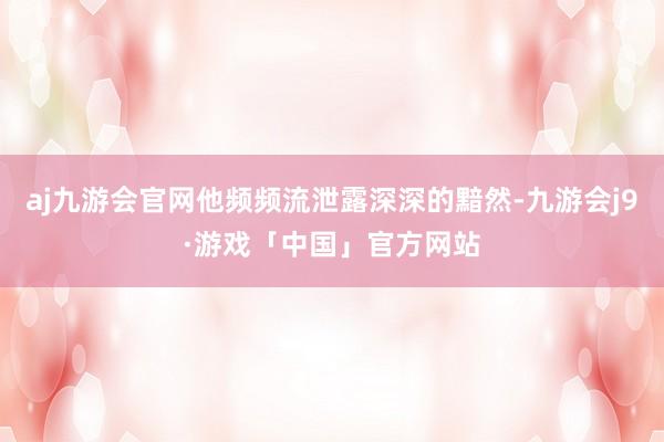 aj九游会官网他频频流泄露深深的黯然-九游会j9·游戏「中国」官方网站