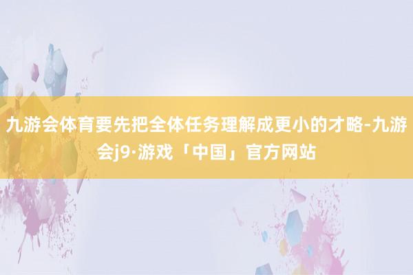 九游会体育要先把全体任务理解成更小的才略-九游会j9·游戏「中国」官方网站