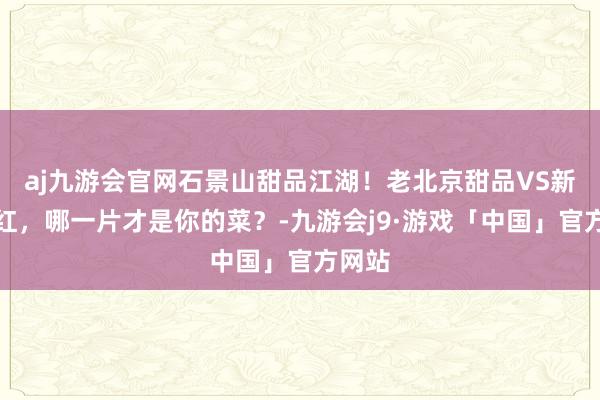 aj九游会官网石景山甜品江湖！老北京甜品VS新晋网红，哪一片才是你的菜？-九游会j9·游戏「中国」官方网站