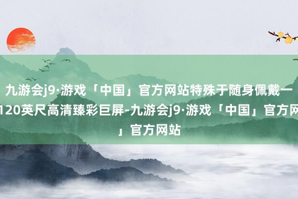 九游会j9·游戏「中国」官方网站特殊于随身佩戴一个120英尺高清臻彩巨屏-九游会j9·游戏「中国」官方网站