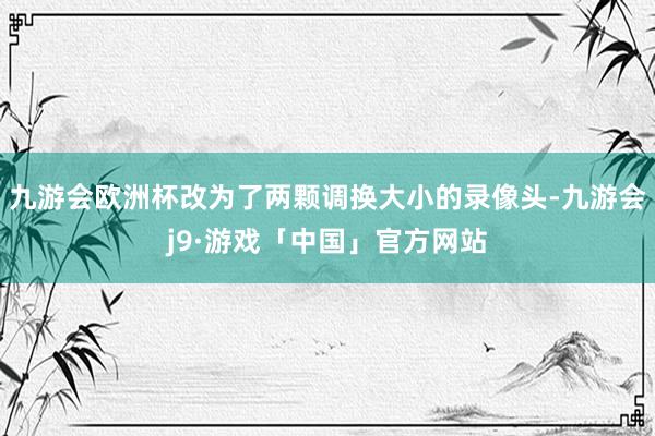 九游会欧洲杯改为了两颗调换大小的录像头-九游会j9·游戏「中国」官方网站