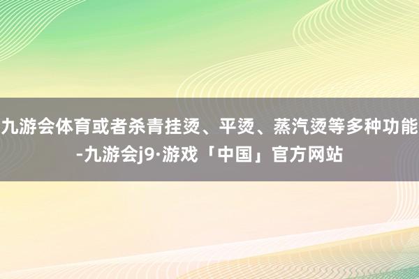 九游会体育或者杀青挂烫、平烫、蒸汽烫等多种功能-九游会j9·游戏「中国」官方网站