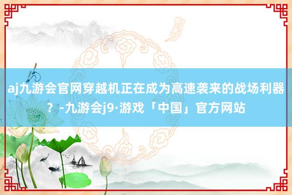 aj九游会官网穿越机正在成为高速袭来的战场利器？-九游会j9·游戏「中国」官方网站