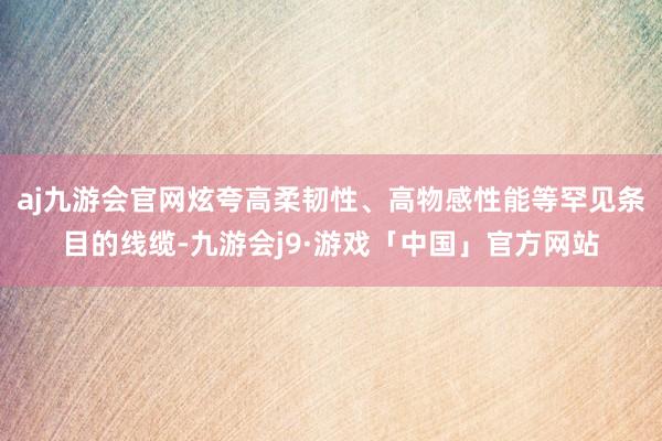 aj九游会官网炫夸高柔韧性、高物感性能等罕见条目的线缆-九游会j9·游戏「中国」官方网站