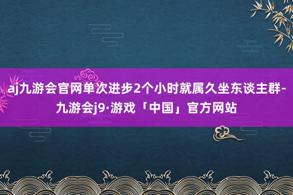 aj九游会官网单次进步2个小时就属久坐东谈主群-九游会j9·游戏「中国」官方网站
