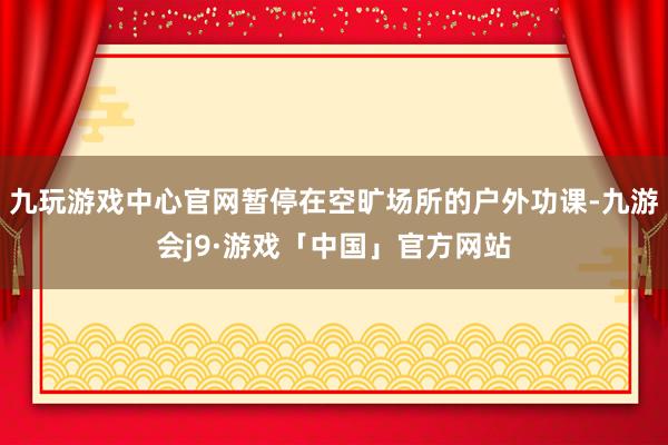 九玩游戏中心官网暂停在空旷场所的户外功课-九游会j9·游戏「中国」官方网站