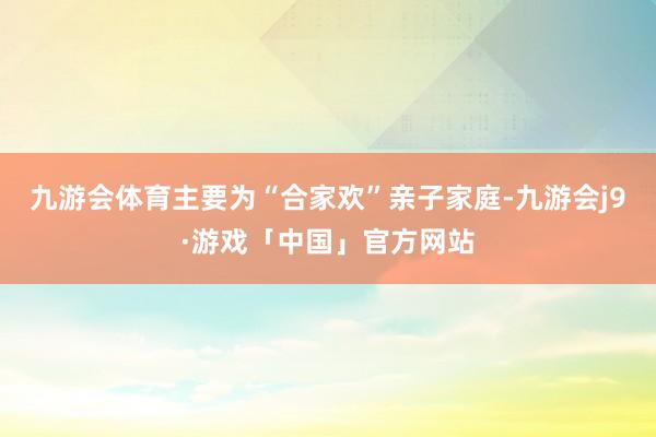 九游会体育主要为“合家欢”亲子家庭-九游会j9·游戏「中国」官方网站
