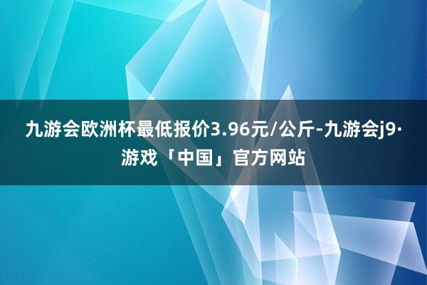 九游会欧洲杯最低报价3.96元/公斤-九游会j9·游戏「中国」官方网站