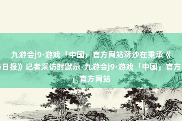 九游会j9·游戏「中国」官方网站　　蒋沙在秉承《证券日报》记者采访时默示-九游会j9·游戏「中国」官方网站