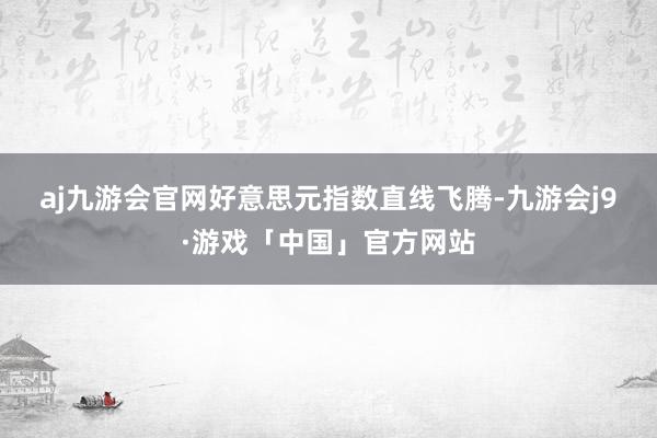 aj九游会官网　　好意思元指数直线飞腾-九游会j9·游戏「中国」官方网站