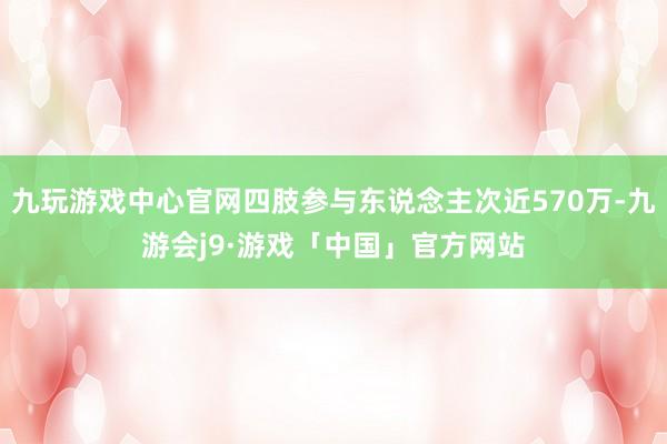 九玩游戏中心官网四肢参与东说念主次近570万-九游会j9·游戏「中国」官方网站