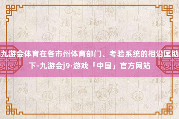 九游会体育在各市州体育部门、考验系统的相沿匡助下-九游会j9·游戏「中国」官方网站