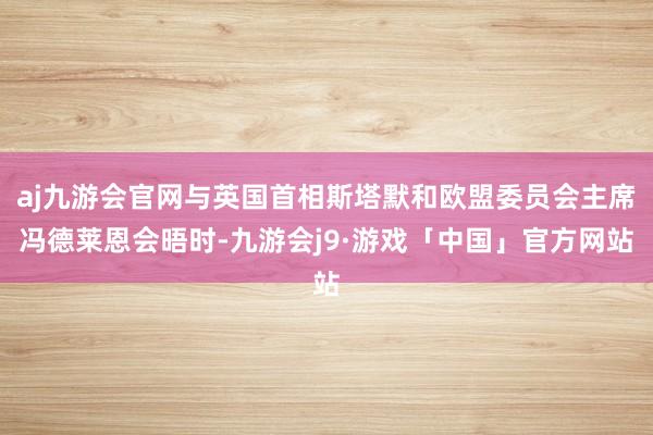 aj九游会官网与英国首相斯塔默和欧盟委员会主席冯德莱恩会晤时-九游会j9·游戏「中国」官方网站