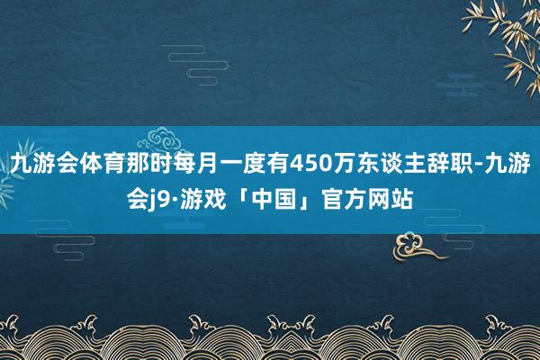 九游会体育那时每月一度有450万东谈主辞职-九游会j9·游戏「中国」官方网站
