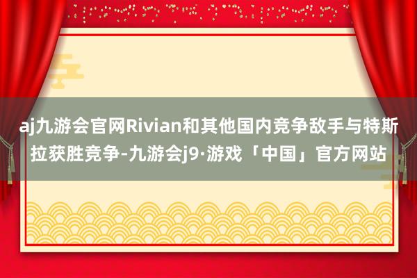 aj九游会官网Rivian和其他国内竞争敌手与特斯拉获胜竞争-九游会j9·游戏「中国」官方网站