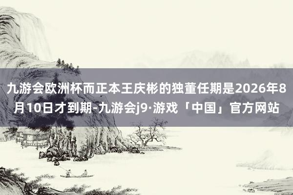 九游会欧洲杯而正本王庆彬的独董任期是2026年8月10日才到期-九游会j9·游戏「中国」官方网站