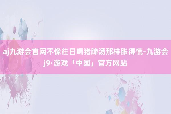 aj九游会官网不像往日喝猪蹄汤那样胀得慌-九游会j9·游戏「中国」官方网站