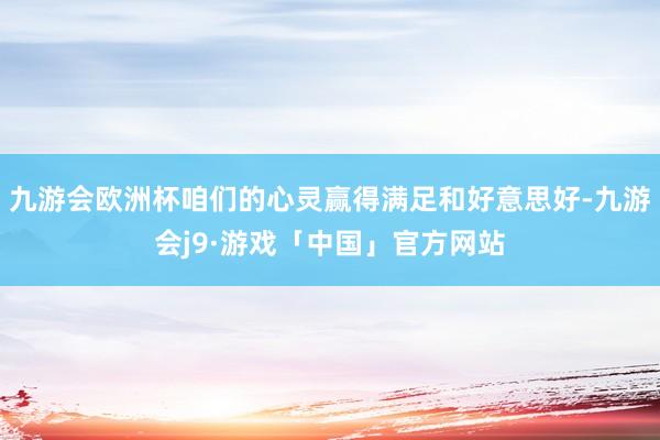 九游会欧洲杯咱们的心灵赢得满足和好意思好-九游会j9·游戏「中国」官方网站